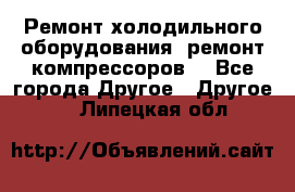 Ремонт холодильного оборудования, ремонт компрессоров. - Все города Другое » Другое   . Липецкая обл.